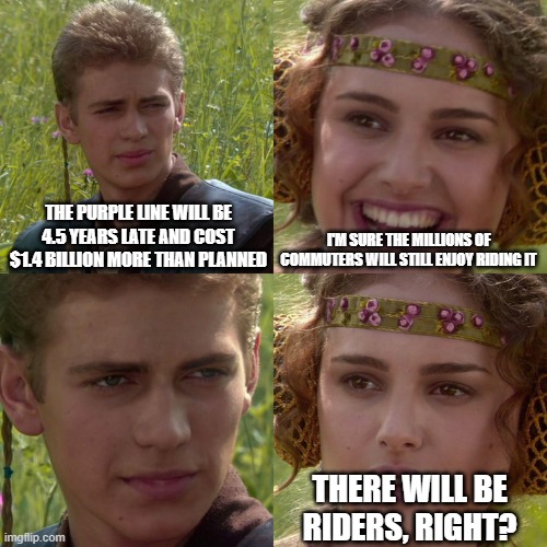 Anakin Padme 4 Panel | THE PURPLE LINE WILL BE 4.5 YEARS LATE AND COST $1.4 BILLION MORE THAN PLANNED; I'M SURE THE MILLIONS OF COMMUTERS WILL STILL ENJOY RIDING IT; THERE WILL BE RIDERS, RIGHT? | image tagged in anakin padme 4 panel | made w/ Imgflip meme maker