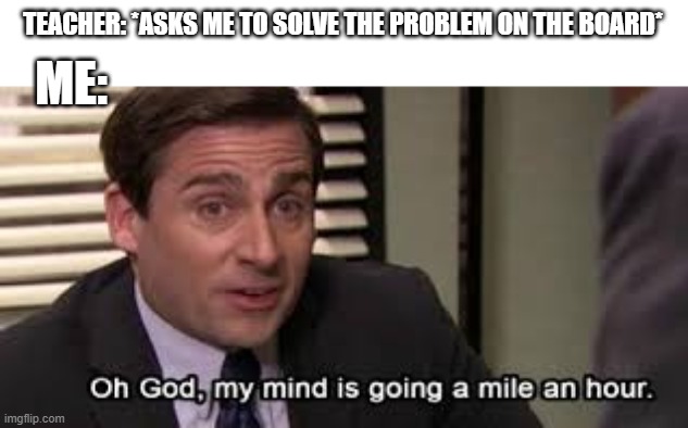 Oh my god, my mind is going a mile.an hour | TEACHER: *ASKS ME TO SOLVE THE PROBLEM ON THE BOARD*; ME: | image tagged in oh my god my mind is going a mile an hour | made w/ Imgflip meme maker