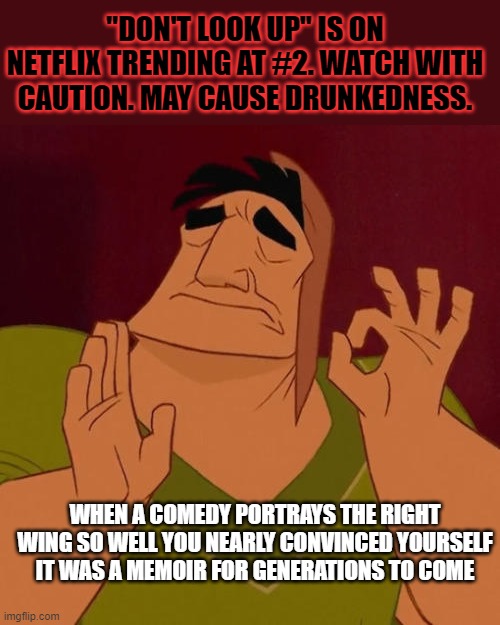 They can either choose to bury their heads further, or take some time to reflect... Though, I wouldn't bet my life on the latter | "DON'T LOOK UP" IS ON NETFLIX TRENDING AT #2. WATCH WITH CAUTION. MAY CAUSE DRUNKEDNESS. WHEN A COMEDY PORTRAYS THE RIGHT WING SO WELL YOU NEARLY CONVINCED YOURSELF IT WAS A MEMOIR FOR GENERATIONS TO COME | image tagged in when x just right,dont look up,netflix,right wing,destroyed,embarrassing | made w/ Imgflip meme maker