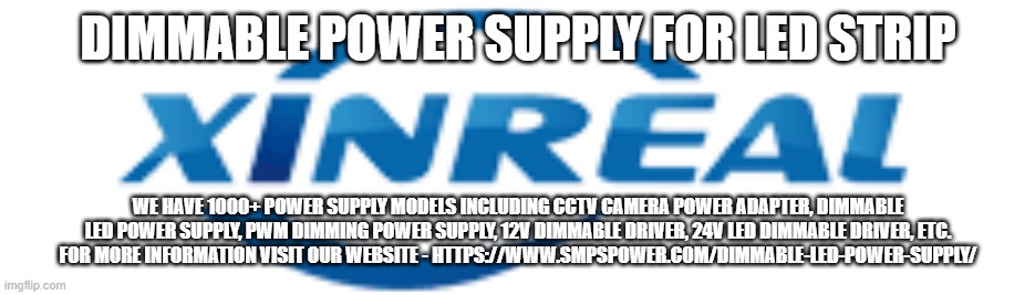 DIMMABLE POWER SUPPLY FOR LED STRIP; WE HAVE 1000+ POWER SUPPLY MODELS INCLUDING CCTV CAMERA POWER ADAPTER, DIMMABLE LED POWER SUPPLY, PWM DIMMING POWER SUPPLY, 12V DIMMABLE DRIVER, 24V LED DIMMABLE DRIVER, ETC.
FOR MORE INFORMATION VISIT OUR WEBSITE - HTTPS://WWW.SMPSPOWER.COM/DIMMABLE-LED-POWER-SUPPLY/ | made w/ Imgflip meme maker