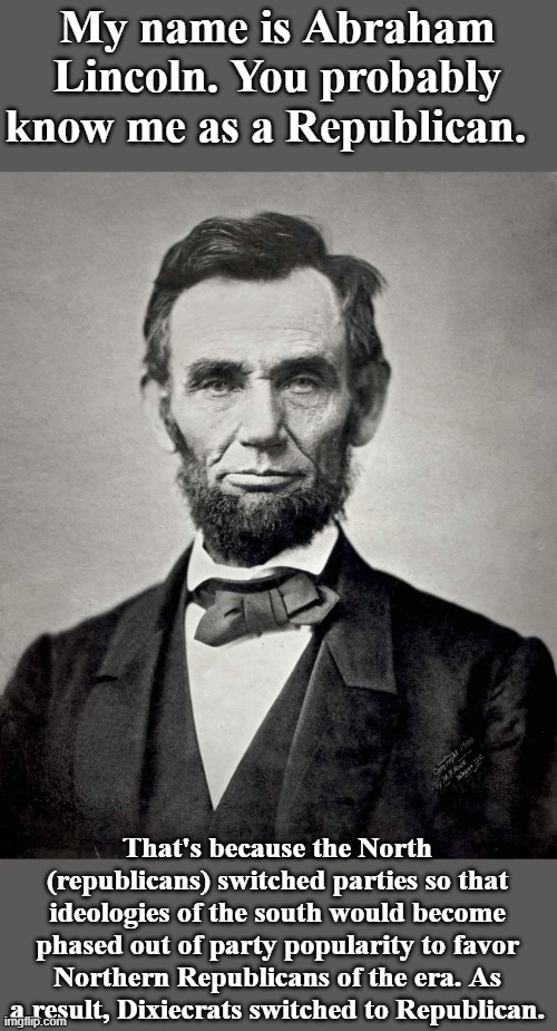 Hey Right Wing, change my mind - and cite your sources. I'll bet you your corrupt leaders forged voting documents on it. | My name is Abraham Lincoln. You probably know me as a Republican. That's because the North (republicans) switched parties so that ideologies of the south would become phased out of party popularity to favor Northern Republicans of the era. As a result, Dixiecrats switched to Republican. | image tagged in abraham lincoln,republican,democrat,party,change my mind | made w/ Imgflip meme maker