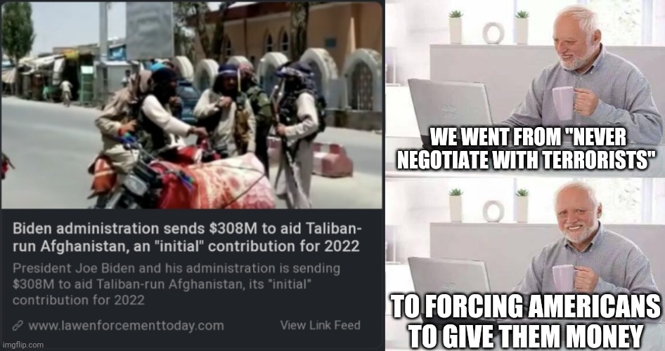 The Biden regime forces Americans to fund terrorism | WE WENT FROM "NEVER NEGOTIATE WITH TERRORISTS"; TO FORCING AMERICANS TO GIVE THEM MONEY | image tagged in hide the pain harold,joe biden,biden,terrorism,terrorist,democrats | made w/ Imgflip meme maker