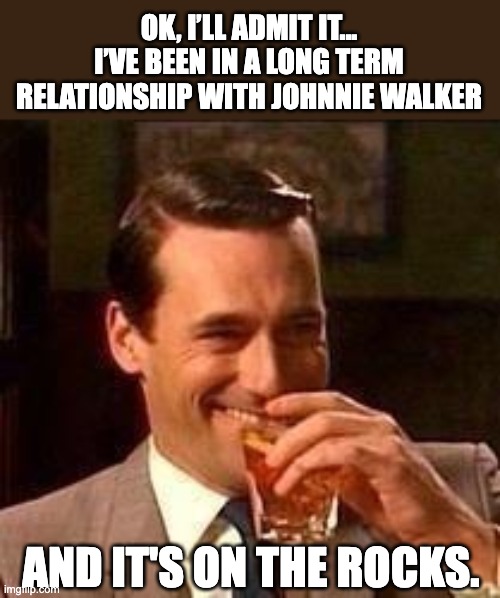 Relationship | OK, I’LL ADMIT IT... I’VE BEEN IN A LONG TERM RELATIONSHIP WITH JOHNNIE WALKER; AND IT'S ON THE ROCKS. | image tagged in john hamm- drink | made w/ Imgflip meme maker