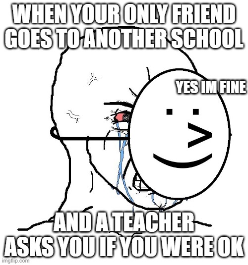 Pretending To Be Happy, Hiding Crying Behind A Mask | WHEN YOUR ONLY FRIEND GOES TO ANOTHER SCHOOL; YES IM FINE; AND A TEACHER ASKS YOU IF YOU WERE OK | image tagged in pretending to be happy hiding crying behind a mask | made w/ Imgflip meme maker