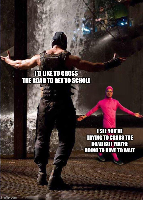 Pink Guy vs Bane | I'D LIKE TO CROSS THE ROAD TO GET TO SCHOLL I SEE YOU'RE TRYING TO CROSS THE ROAD BUT YOU'RE GOING TO HAVE TO WAIT | image tagged in pink guy vs bane | made w/ Imgflip meme maker