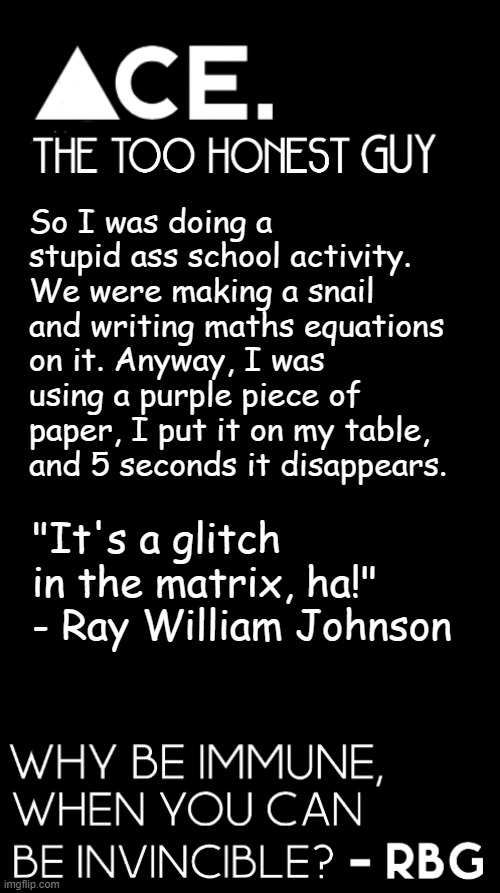So I was doing a stupid ass school activity. We were making a snail and writing maths equations on it. Anyway, I was using a purple piece of paper, I put it on my table, and 5 seconds it disappears. "It's a glitch in the matrix, ha!" - Ray William Johnson | image tagged in spiralz / ace plain template | made w/ Imgflip meme maker