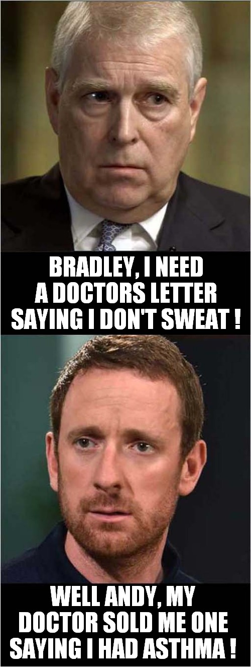Finding That 'Special' Doctor ! | BRADLEY, I NEED A DOCTORS LETTER SAYING I DON'T SWEAT ! WELL ANDY, MY DOCTOR SOLD ME ONE SAYING I HAD ASTHMA ! | image tagged in prince andrew,bradley wiggins,dodgy,letters,dark humour | made w/ Imgflip meme maker
