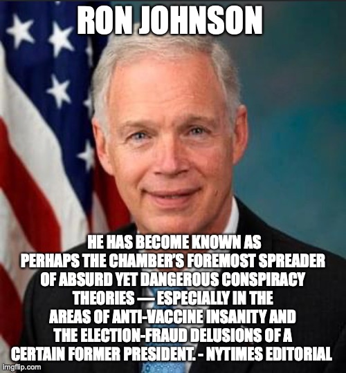 RON JOHNSON; HE HAS BECOME KNOWN AS PERHAPS THE CHAMBER’S FOREMOST SPREADER OF ABSURD YET DANGEROUS CONSPIRACY THEORIES — ESPECIALLY IN THE AREAS OF ANTI-VACCINE INSANITY AND THE ELECTION-FRAUD DELUSIONS OF A CERTAIN FORMER PRESIDENT. - NYTIMES EDITORIAL | made w/ Imgflip meme maker