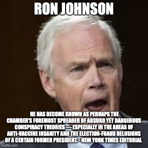 RON JOHNSON; HE HAS BECOME KNOWN AS PERHAPS THE CHAMBER’S FOREMOST SPREADER OF ABSURD YET DANGEROUS CONSPIRACY THEORIES — ESPECIALLY IN THE AREAS OF ANTI-VACCINE INSANITY AND THE ELECTION-FRAUD DELUSIONS OF A CERTAIN FORMER PRESIDENT. - NEW YORK TIMES EDITORIAL | made w/ Imgflip meme maker