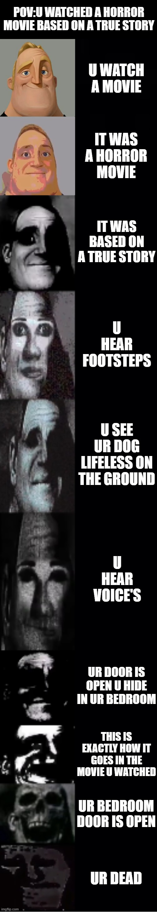 mr incredible becoming uncanny | POV:U WATCHED A HORROR MOVIE BASED ON A TRUE STORY; U WATCH A MOVIE; IT WAS A HORROR MOVIE; IT WAS BASED ON A TRUE STORY; U HEAR FOOTSTEPS; U SEE UR DOG LIFELESS ON THE GROUND; U HEAR VOICE'S; UR DOOR IS OPEN U HIDE IN UR BEDROOM; THIS IS EXACTLY HOW IT GOES IN THE MOVIE U WATCHED; UR BEDROOM DOOR IS OPEN; UR DEAD | image tagged in mr incredible becoming uncanny | made w/ Imgflip meme maker