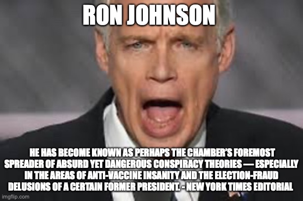 RON JOHNSON; HE HAS BECOME KNOWN AS PERHAPS THE CHAMBER’S FOREMOST SPREADER OF ABSURD YET DANGEROUS CONSPIRACY THEORIES — ESPECIALLY IN THE AREAS OF ANTI-VACCINE INSANITY AND THE ELECTION-FRAUD DELUSIONS OF A CERTAIN FORMER PRESIDENT. - NEW YORK TIMES EDITORIAL | made w/ Imgflip meme maker