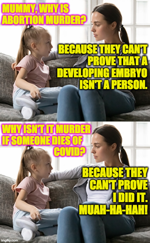 Passing on family values. | MUMMY, WHY IS ABORTION MURDER? BECAUSE THEY CAN'T
PROVE THAT A
DEVELOPING EMBRYO
ISN'T A PERSON. WHY ISN'T IT MURDER
IF SOMEONE DIES OF
                            COVID? BECAUSE THEY
CAN'T PROVE
I DID IT.
MUAH-HA-HAH! | image tagged in mother daughter talk,memes,covid-19,abortion,republican values | made w/ Imgflip meme maker