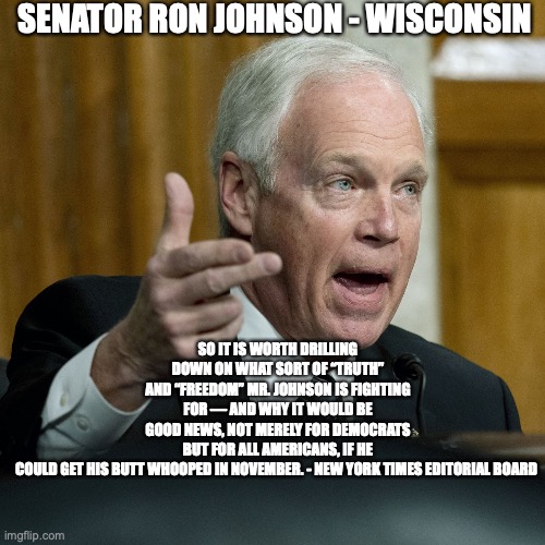 SENATOR RON JOHNSON - WISCONSIN; SO IT IS WORTH DRILLING DOWN ON WHAT SORT OF “TRUTH” AND “FREEDOM” MR. JOHNSON IS FIGHTING FOR — AND WHY IT WOULD BE GOOD NEWS, NOT MERELY FOR DEMOCRATS BUT FOR ALL AMERICANS, IF HE COULD GET HIS BUTT WHOOPED IN NOVEMBER. - NEW YORK TIMES EDITORIAL BOARD | made w/ Imgflip meme maker