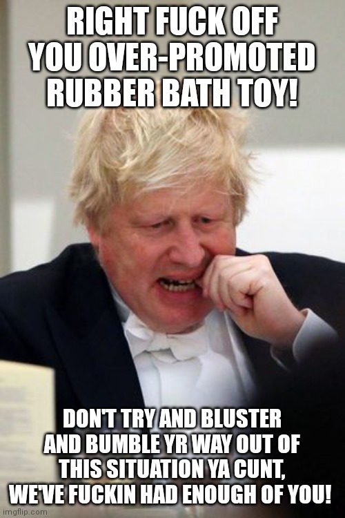 Lying Scum | RIGHT FUCK OFF YOU OVER-PROMOTED RUBBER BATH TOY! DON'T TRY AND BLUSTER AND BUMBLE YR WAY OUT OF THIS SITUATION YA CUNT, WE'VE FUCKIN HAD ENOUGH OF YOU! | image tagged in boris johnson,scumbag,politicians,conservative hypocrisy,conservative,prime minister | made w/ Imgflip meme maker