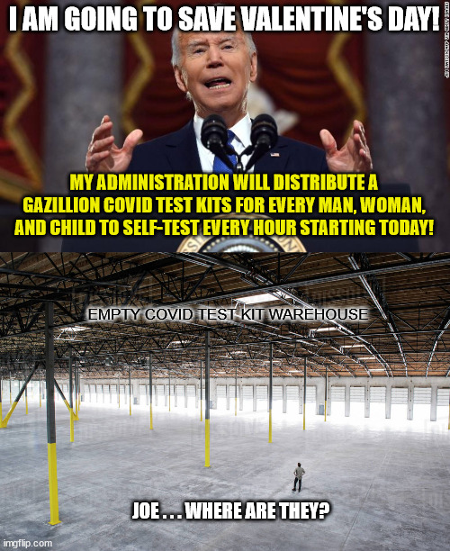 Joe Biden's Delusional Covid Response | I AM GOING TO SAVE VALENTINE'S DAY! MY ADMINISTRATION WILL DISTRIBUTE A GAZILLION COVID TEST KITS FOR EVERY MAN, WOMAN, AND CHILD TO SELF-TEST EVERY HOUR STARTING TODAY! EMPTY COVID TEST KIT WAREHOUSE; JOE . . . WHERE ARE THEY? | image tagged in covid,test kits,joe biden,delusional,democrats,stupid things joe biden says on tv | made w/ Imgflip meme maker