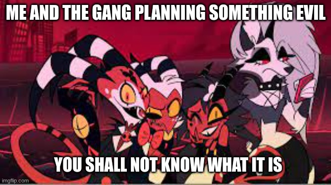 It's me and the gang now! | ME AND THE GANG PLANNING SOMETHING EVIL; YOU SHALL NOT KNOW WHAT IT IS | image tagged in the hb gang's all here,me and the gang | made w/ Imgflip meme maker