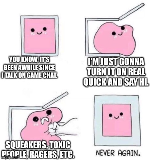 I’ll just stay muted | YOU KNOW, IT’S BEEN AWHILE SINCE I TALK ON GAME CHAT. I’M JUST GONNA TURN IT ON REAL QUICK AND SAY HI. SQUEAKERS, TOXIC PEOPLE, RAGERS, ETC. | image tagged in never again | made w/ Imgflip meme maker