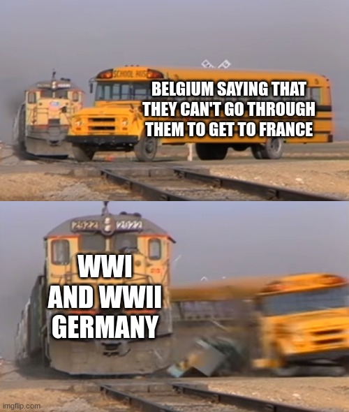 Belgium be like | BELGIUM SAYING THAT THEY CAN'T GO THROUGH THEM TO GET TO FRANCE; WWI AND WWII GERMANY | image tagged in a train hitting a school bus | made w/ Imgflip meme maker