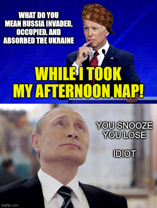 While Biden Snores ... Putin Wars |  WHAT DO YOU MEAN RUSSIA INVADED, OCCUPIED, AND ABSORBED THE UKRAINE; WHILE I TOOK MY AFTERNOON NAP! YOU SNOOZE
YOU LOSE
 
IDIOT | image tagged in joe biden,vladimir putin,ukraine,nap,dumb democrats,biden is no threat to putin | made w/ Imgflip meme maker