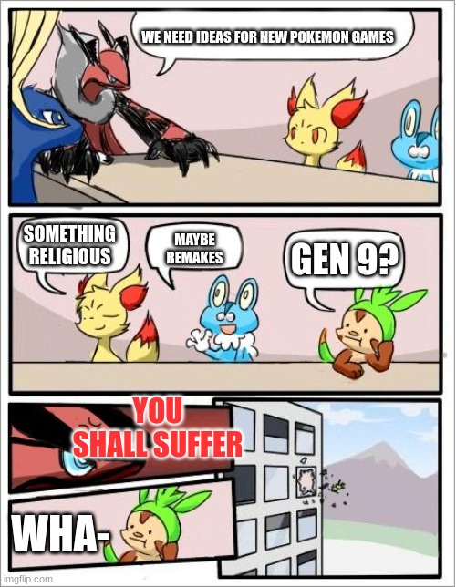 Pokemon board meeting |  WE NEED IDEAS FOR NEW POKEMON GAMES; MAYBE REMAKES; SOMETHING RELIGIOUS; GEN 9? YOU SHALL SUFFER; WHA- | image tagged in pokemon board meeting | made w/ Imgflip meme maker