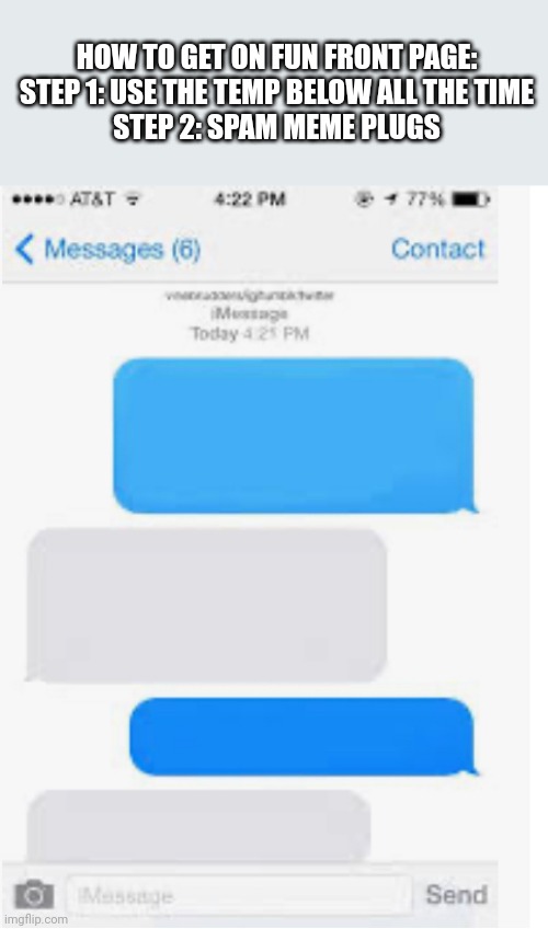 Blank text conversation | HOW TO GET ON FUN FRONT PAGE:
STEP 1: USE THE TEMP BELOW ALL THE TIME
STEP 2: SPAM MEME PLUGS | image tagged in blank text conversation | made w/ Imgflip meme maker
