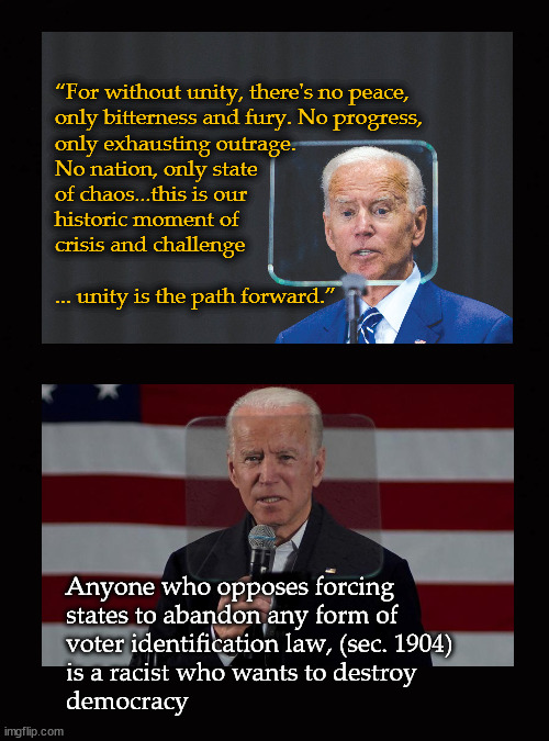 the two faces of Joe Biden | “For without unity, there's no peace, 
only bitterness and fury. No progress, 
only exhausting outrage. 
No nation, only state 
of chaos...this is our 
historic moment of 
crisis and challenge
 
... unity is the path forward.”; Anyone who opposes forcing 
states to abandon any form of 
voter identification law, (sec. 1904)
is a racist who wants to destroy 
democracy | image tagged in joe biden,jim crow 2 | made w/ Imgflip meme maker