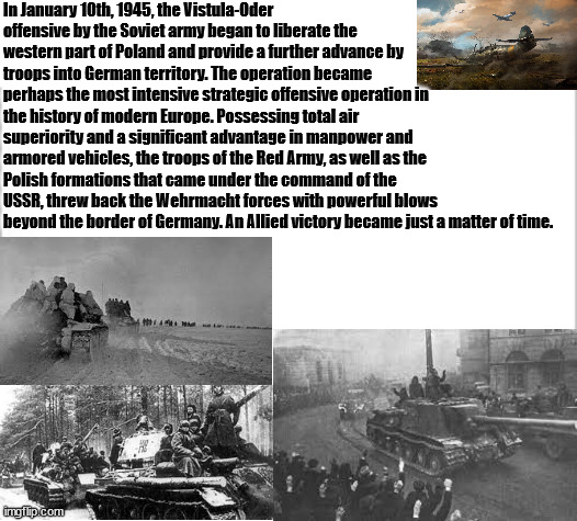 Vistula-Oder Offensive birthday | In January 10th, 1945, the Vistula-Oder offensive by the Soviet army began to liberate the western part of Poland and provide a further advance by troops into German territory. The operation became perhaps the most intensive strategic offensive operation in the history of modern Europe. Possessing total air superiority and a significant advantage in manpower and armored vehicles, the troops of the Red Army, as well as the Polish formations that came under the command of the USSR, threw back the Wehrmacht forces with powerful blows beyond the border of Germany. An Allied victory became just a matter of time. | image tagged in white background,ww2,in soviet russia,germany | made w/ Imgflip meme maker