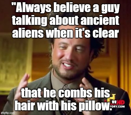 Always believe a guy talking about ancient aliens when it's clear that he combs his hair with his pillow. :) #ancientaliens | "Always believe a guy
talking about ancient aliens when it's clear; that he combs his hair with his pillow." | image tagged in memes,ancient aliens,funny memes,aliens,ufo,outer space | made w/ Imgflip meme maker