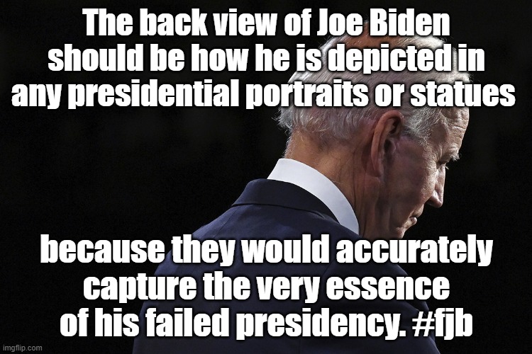 The back view of Joe Biden should be his depiction in any presidential portraits or statues to reflect his failed presidency. | The back view of Joe Biden should be how he is depicted in any presidential portraits or statues; because they would accurately capture the very essence of his failed presidency. #fjb | image tagged in memes,funny memes,joe biden,politics,america,democrats | made w/ Imgflip meme maker