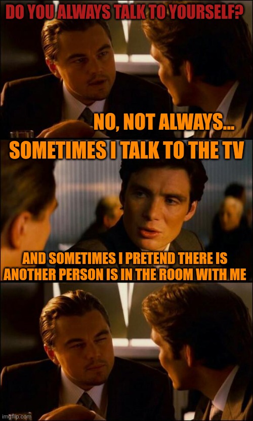 It's when you start arguing with yourself... | DO YOU ALWAYS TALK TO YOURSELF? NO, NOT ALWAYS... SOMETIMES I TALK TO THE TV; AND SOMETIMES I PRETEND THERE IS ANOTHER PERSON IS IN THE ROOM WITH ME | image tagged in di caprio inception | made w/ Imgflip meme maker