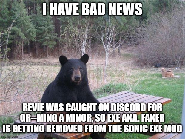 Bad news everyone |  I HAVE BAD NEWS; REVIE WAS CAUGHT ON DISCORD FOR GR--MING A MINOR, SO EXE AKA. FAKER IS GETTING REMOVED FROM THE SONIC EXE MOD | image tagged in bear of bad news,fnf,news,yes this is real,friday night funkin,sonic exe | made w/ Imgflip meme maker