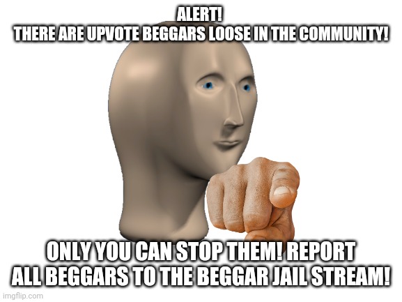 REPORT ALL UPVOTE BEGGARS! | ALERT! 
THERE ARE UPVOTE BEGGARS LOOSE IN THE COMMUNITY! ONLY YOU CAN STOP THEM! REPORT ALL BEGGARS TO THE BEGGAR JAIL STREAM! | image tagged in blank white template,upvote begging | made w/ Imgflip meme maker