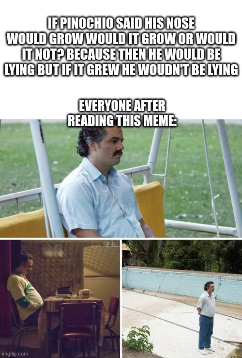 My mind is now kablooie |  IF PINOCHIO SAID HIS NOSE WOULD GROW WOULD IT GROW OR WOULD IT NOT? BECAUSE THEN HE WOULD BE LYING BUT IF IT GREW HE WOUDN'T BE LYING; EVERYONE AFTER READING THIS MEME: | image tagged in memes,sad pablo escobar,funny,upvote if you agree | made w/ Imgflip meme maker