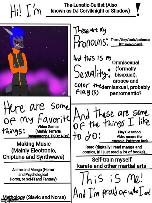 Updated mine so- yea, that is my feathersona that I used for the image.  | The-Lunatic-Cultist (Also known as DJ Corviknight or Shadow); Them/they/dark/darkness
[I'm non-binary]; Omnisexual (formally bisexual), aroace and demisexual, probably panromantic? Video Games (Mainly Terraria, Danganronpa, PSO2 NGS); Play Old School Video games (for example- Pokémon Red); Making Music (Mainly Electronic, Chiptune and Synthwave); Read (digitally I read manga and comics, irl I just read a lot of books); Self-train myself karate and other martial arts; Anime and Manga (Horror and Psychological Horror, or Sci-Fi and Fantasy); Mythology (Slavic and Norse) | image tagged in hi im,not gonna explain why,i updated this,stop reading the tags,seriously bro stop it | made w/ Imgflip meme maker