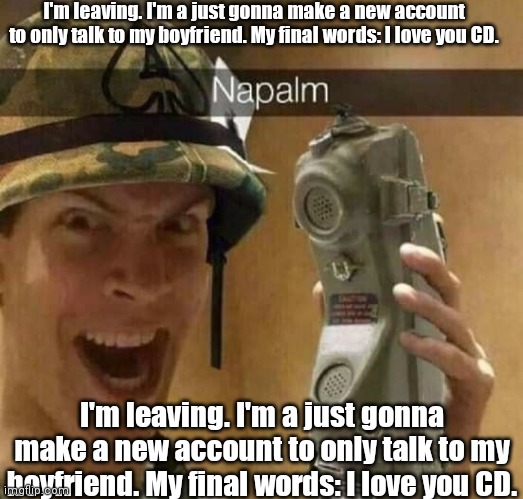 Napalm | I'm leaving. I'm a just gonna make a new account to only talk to my boyfriend. My final words: I love you CD. I'm leaving. I'm a just gonna make a new account to only talk to my boyfriend. My final words: I love you CD. | image tagged in napalm | made w/ Imgflip meme maker