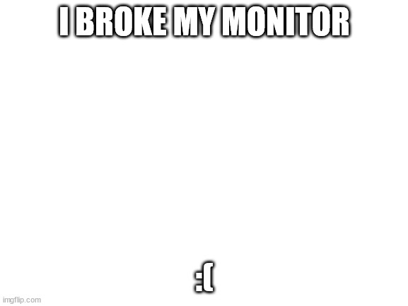 Blank White Template | I BROKE MY MONITOR; :( | image tagged in blank white template | made w/ Imgflip meme maker