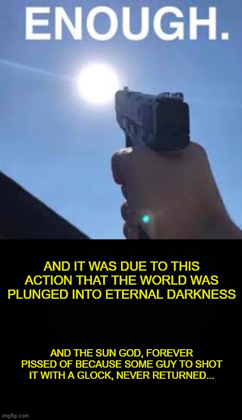 Eternal Darkness | AND IT WAS DUE TO THIS ACTION THAT THE WORLD WAS PLUNGED INTO ETERNAL DARKNESS; AND THE SUN GOD, FOREVER PISSED OF BECAUSE SOME GUY TO SHOT IT WITH A GLOCK, NEVER RETURNED... | image tagged in black background | made w/ Imgflip meme maker