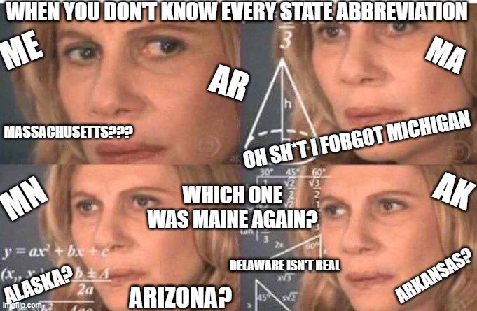 Always | WHEN YOU DON'T KNOW EVERY STATE ABBREVIATION; ME; MA; AR; MASSACHUSETTS??? OH SH*T I FORGOT MICHIGAN; AK; WHICH ONE WAS MAINE AGAIN? MN; DELAWARE ISN'T REAL; ARKANSAS? ALASKA? ARIZONA? | image tagged in math lady/confused lady | made w/ Imgflip meme maker