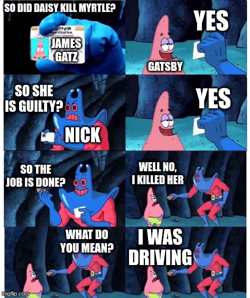 Gatsby | YES; SO DID DAISY KILL MYRTLE? JAMES GATZ; GATSBY; SO SHE IS GUILTY? YES; NICK; SO THE JOB IS DONE? WELL NO, I KILLED HER; I WAS DRIVING; WHAT DO YOU MEAN? | image tagged in patrick not my wallet | made w/ Imgflip meme maker