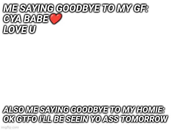 Ayo? | ME SAYING GOODBYE TO MY GF: 
CYA BABE❤️
LOVE U; ALSO ME SAYING GOODBYE TO MY HOMIE: OK GTFO I'LL BE SEEIN YO ASS TOMORROW | image tagged in blank white template | made w/ Imgflip meme maker