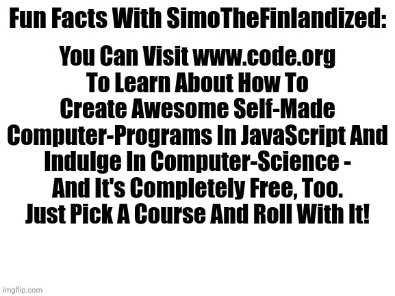 What? I Just Think It Would Be Really Neat If The Furries Dominated Silicon-Valley - We Did It With Discord, After All! | You Can Visit www.code.org To Learn About How To Create Awesome Self-Made Computer-Programs In JavaScript And Indulge In Computer-Science - And It's Completely Free, Too. Just Pick A Course And Roll With It! | image tagged in fun facts with simothefinlandized,simothefinlandized,computers/electronics,programming,you can do it | made w/ Imgflip meme maker