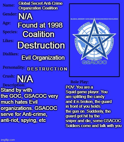 Global Secret Anti-Crime Organization Coalition | Global Secret Anti-Crime Organization Coalition; N/A; Found at 1998; Coalition; Destruction; Evil Organization; D E S T R U C T I O N; N/A; POV: You are a Squid game player. You are splitting the candy and it is broken, the guard in front of you holds the gun on. Suddenly, the guard got hit by the sniper and die, some GSACOC Soldiers come and talk with you; Stand by with the GOC, GSACOC very much hates Evil organizations. GSACOC serve for Anti-crime, anti-riot, spying, etc | image tagged in rp stream oc showcase | made w/ Imgflip meme maker