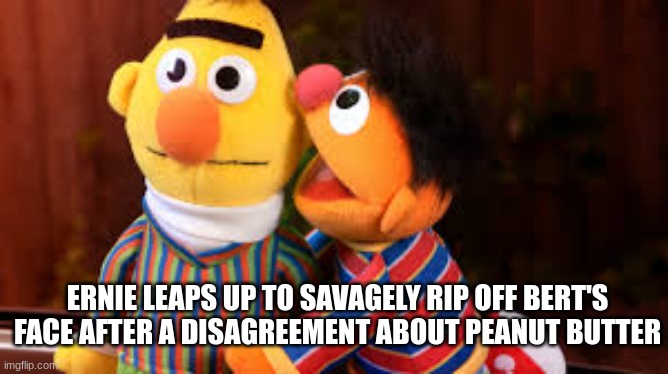 Yeah this is garbage idk why i'm submitting this i'm not good at Bert and Ernie memes | ERNIE LEAPS UP TO SAVAGELY RIP OFF BERT'S FACE AFTER A DISAGREEMENT ABOUT PEANUT BUTTER | image tagged in hey little mama | made w/ Imgflip meme maker