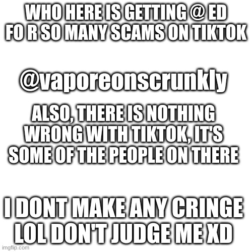 Don't judge me for using TikTok, also, sorry for all the posts mods | WHO HERE IS GETTING @ ED FO R SO MANY SCAMS ON TIKTOK; @vaporeonscrunkly; ALSO, THERE IS NOTHING WRONG WITH TIKTOK, IT'S SOME OF THE PEOPLE ON THERE; I DONT MAKE ANY CRINGE LOL DON'T JUDGE ME XD | image tagged in memes,blank transparent square | made w/ Imgflip meme maker