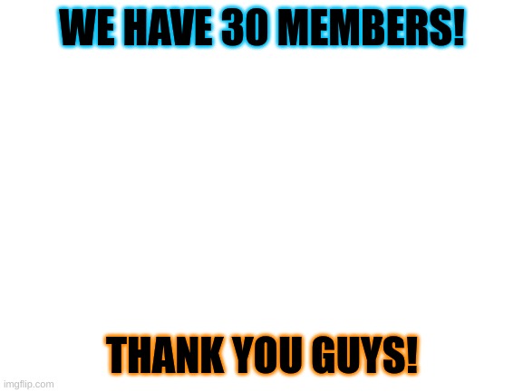 THANKS GUYS!!!! | WE HAVE 30 MEMBERS! THANK YOU GUYS! | image tagged in blank white template | made w/ Imgflip meme maker