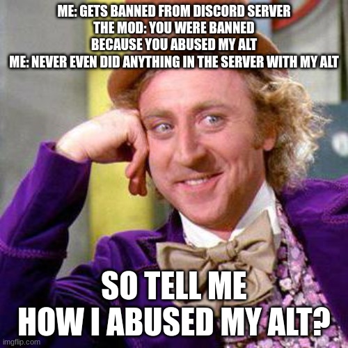 seriously how did i abuse my alt? | ME: GETS BANNED FROM DISCORD SERVER
THE MOD: YOU WERE BANNED BECAUSE YOU ABUSED MY ALT
ME: NEVER EVEN DID ANYTHING IN THE SERVER WITH MY ALT; SO TELL ME HOW I ABUSED MY ALT? | image tagged in willy wonka blank | made w/ Imgflip meme maker