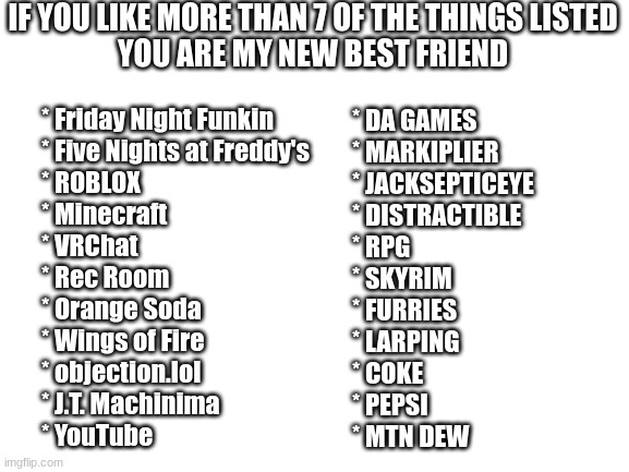I stole this idea from another guy. | IF YOU LIKE MORE THAN 7 OF THE THINGS LISTED
YOU ARE MY NEW BEST FRIEND; * Friday Night Funkin
* Five Nights at Freddy's
* ROBLOX
* Minecraft
* VRChat
* Rec Room
* Orange Soda
* Wings of Fire
* objection.lol
* J.T. Machinima
* YouTube; * DA GAMES
* MARKIPLIER
* JACKSEPTICEYE
* DISTRACTIBLE
* RPG
* SKYRIM
* FURRIES
* LARPING
* COKE
* PEPSI
* MTN DEW | image tagged in blank white template | made w/ Imgflip meme maker