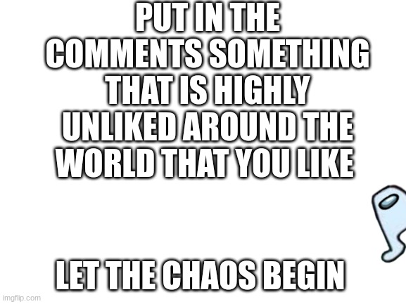 Chaos Ensues | PUT IN THE COMMENTS SOMETHING THAT IS HIGHLY UNLIKED AROUND THE WORLD THAT YOU LIKE; LET THE CHAOS BEGIN | image tagged in blank white template | made w/ Imgflip meme maker