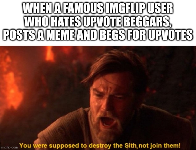 Obi Wan you were supposed to destroy the Sith | WHEN A FAMOUS IMGFLIP USER WHO HATES UPVOTE BEGGARS, POSTS A MEME AND BEGS FOR UPVOTES | image tagged in obi wan you were supposed to destroy the sith | made w/ Imgflip meme maker