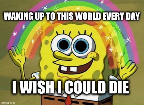 Nothing like some dark humor in the morning! |  WAKING UP TO THIS WORLD EVERY DAY; I WISH I COULD DIE | image tagged in imagination spongebob,dark humor,dank memes,thomas had never seen such bullshit before,what do we want,what if i told you | made w/ Imgflip meme maker